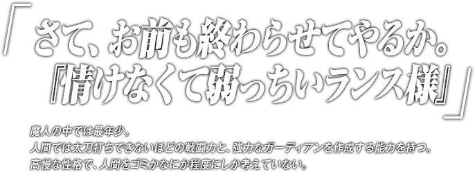 「さて、お前も終わらせてやるか。『情けなくて弱っちいランス様』」魔人の中では最年少。人間では太刀打ちできないほどの戦闘力と、強力なガーディアンを作成する能力を持つ。高慢な性格で、人間をゴミかなにか程度にしか考えていない。