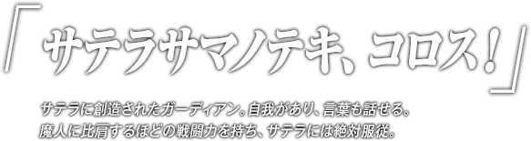 「サテラサマノテキ、コロス！」サテラに創造されたガーディアン。自我があり、言葉も話せる。魔人に比肩するほどの戦闘力を持ち、サテラには絶対服従。