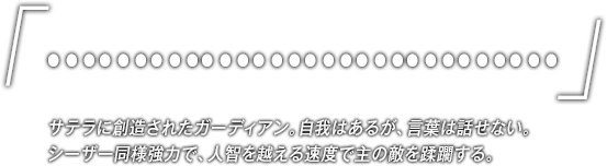 「…………………………」サテラに創造されたガーディアン。自我はあるが、言葉は話せない。シーザー同様強力で、人智を越える速度で主の敵を蹂躙する。