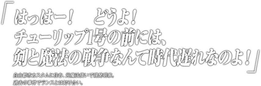 「はっはー！どうよ！チューリップ1号の前には、剣と魔法の戦争なんて時代遅れなのよ！」自由都市カスタムに住む、元魔法使いで現発明家。過去の事件でランスとは知り合い。