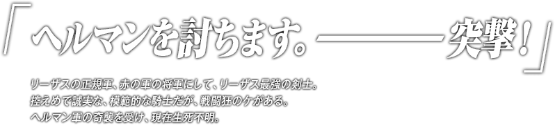 「ヘルマンを討ちます。―突撃！」リーザスの正規軍、赤の軍の将軍にして、リーザス最強の剣士。控えめで誠実な、模範的な騎士だが、戦闘狂のケがある。ヘルマン軍の奇襲を受け、現在生死不明。