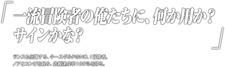 「一流冒険者の俺たちに、何か用か？サインかな？」ランスも所属する、キースギルドのNO.1冒険者。ノアとコンビを組み、依頼達成率100％を誇る。