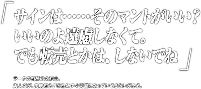 「サインは……そのマントがいい？いいのよ遠慮しなくて。でも転売とかは、しないでね」ラークの相棒の女戦士。美人だが、失敗知らずの為に少々高慢になっているきらいがある。