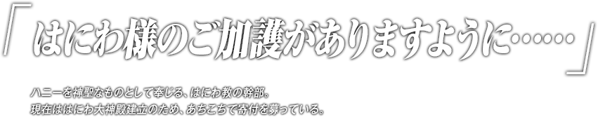 「はにわ様のご加護がありますように……」ハニーを神聖なものとして奉じる、はにわ教の幹部。現在ははにわ大神殿建立のため、あちこちで寄付を募っている。