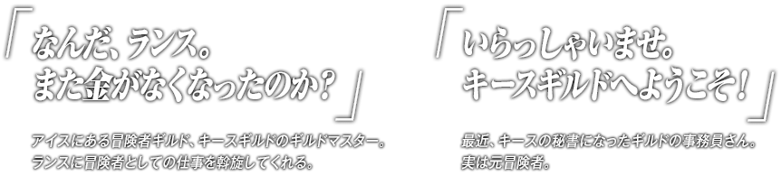 「なんだ、ランス。また金がなくなったのか？」アイスにある冒険者ギルド、キースギルドのギルドマスター。ランスに冒険者としての仕事を斡旋してくれる。「いらっしゃいませ。キースギルドへようこそ！」最近、キースの秘書になったギルドの事務員さん。実は元冒険者。