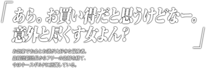 「あら。お買い得だと思うけどなー。意外と尽くす女よん？」お気楽でお金とお酒が大好きな冒険者。盗賊団副団長からフリーの盗賊を経て、今はキースギルドに所属している。