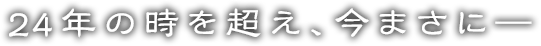 24年の時を超え、今まさに