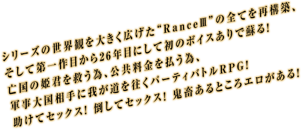 シリーズの世界観を大きく広げた“RanceIII”の全てを再構築、そして第一作目から26年目にして初のボイスありで蘇る！亡国の姫君を救う為、公共料金を払う為、軍事大国相手に我が道を往くパーティバトルRPG！助けてセックス！ 倒してセックス！ 鬼畜あるところエロがある！