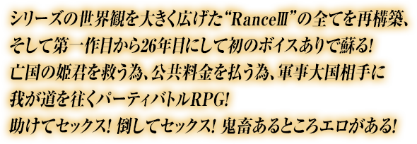 シリーズの世界観を大きく広げた“RanceIII”の全てを再構築、そして第一作目から26年目にして初のボイスありで蘇る！亡国の姫君を救う為、公共料金を払う為、軍事大国相手に我が道を往くパーティバトルRPG！助けてセックス！ 倒してセックス！ 鬼畜あるところエロがある！