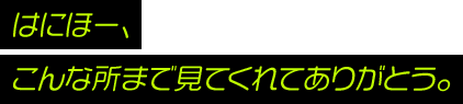 はにほー。こんな所まで見てくれてありがとう。