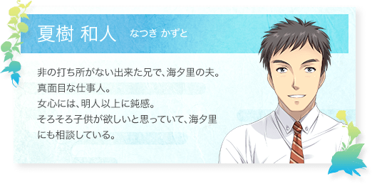 夏樹 和人（なつきかずと）：非の打ち所がない出来た兄で、海夕里の夫。真面目な仕事人。女心には、明人以上に鈍感。そろそろ子供が欲しいと思っていて、海夕里にも相談している。