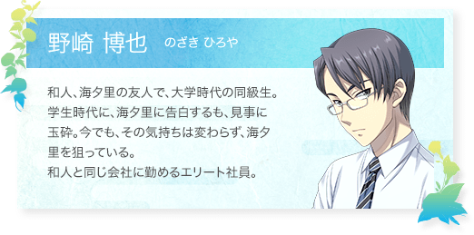 野崎 博也（のざきひろや）：和人、海夕里の友人で、大学時代の同級生。学生時代に、海夕里に告白するも、見事に玉砕。今でも、その気持ちは変わらず、海夕里を狙っている。和人と同じ会社に勤めるエリート社員。