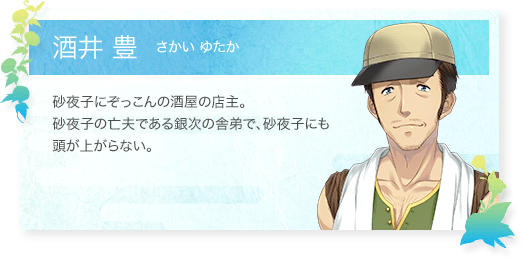 酒井 豊（さかいゆたか）：砂夜子にぞっこんの酒屋の店主。砂夜子の亡夫である銀次の舎弟で、砂夜子にも頭が上がらない。
