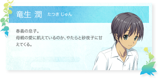 竜生 潤（たつきじゅん）：春義の息子。母親の愛に飢えているのか、やたらと砂夜子に甘えてくる。