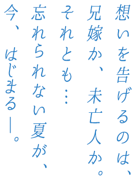 想いを告げるのは、兄嫁か、未亡人か。それとも…忘れられない夏が、今、はじまるー。