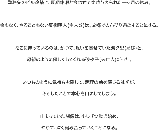 勤務先のビル改築で、夏期休暇と合わせて突然与えられた一ヶ月の休み。金もなく、やることもない夏樹明人(主人公)は、故郷でのんびり過ごすことにする。そこに待っているのは、かつて、想いを寄せていた海夕里(兄嫁)と、母親のように優しくしてくれる砂夜子(未亡人)だった。いつものように気持ちを隠して、義理の弟を演じるはずが、ふとしたことで本心を口にしてしまう。止まっていた関係は、少しずつ動き始め、やがて、深く絡み合っていくことになる。