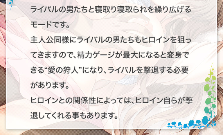 ライバルの男たちと寝取り寝取られを繰り広げるモードです。主人公同様にライバルの男たちもヒロインを狙ってきますので、精力ゲージが最大になると変身できる“愛の狩人”になり、ライバルを撃退する必要があります。ヒロインとの関係性によっては、ヒロイン自らが撃退してくれる事もあります。